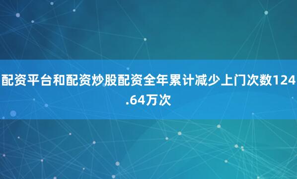 配资平台和配资炒股配资全年累计减少上门次数124.64万次