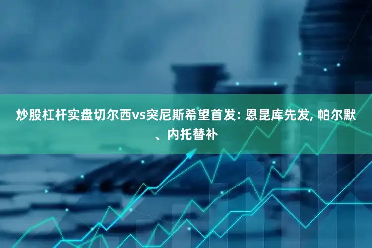 炒股杠杆实盘切尔西vs突尼斯希望首发: 恩昆库先发, 帕尔默、内托替补