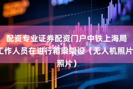 配资专业证券配资门户中铁上海局工作人员在进行箱梁架设（无人机照片）