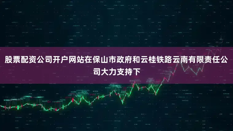 股票配资公司开户网站在保山市政府和云桂铁路云南有限责任公司大力支持下