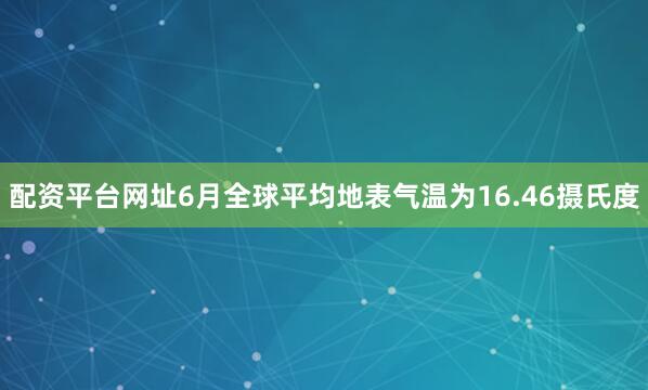 配资平台网址6月全球平均地表气温为16.46摄氏度