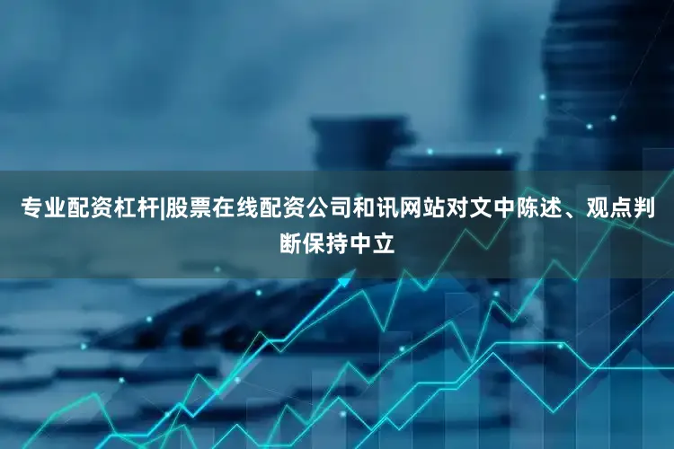 专业配资杠杆|股票在线配资公司和讯网站对文中陈述、观点判断保持中立