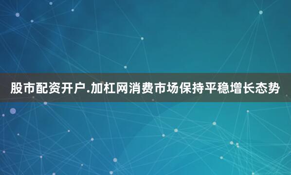 股市配资开户.加杠网消费市场保持平稳增长态势