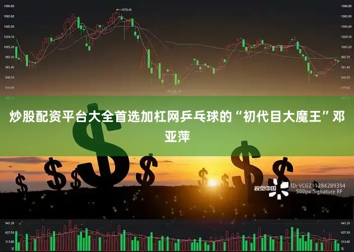 炒股配资平台大全首选加杠网乒乓球的“初代目大魔王”邓亚萍