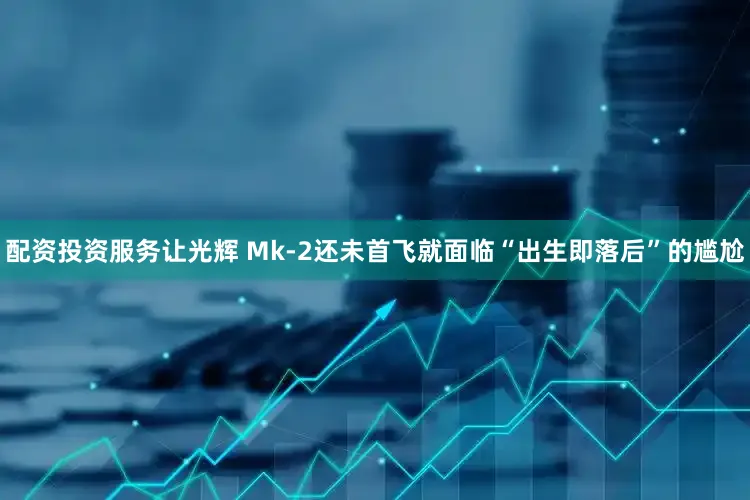 配资投资服务让光辉 Mk-2还未首飞就面临“出生即落后”的尴尬
