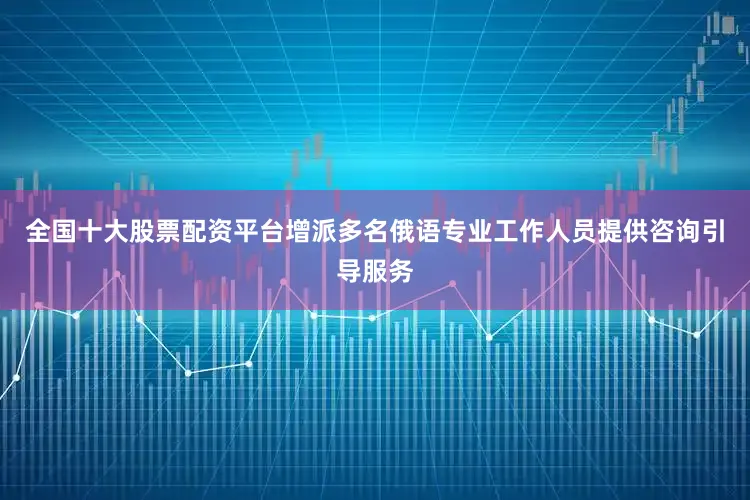 全国十大股票配资平台增派多名俄语专业工作人员提供咨询引导服务