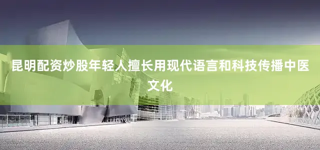昆明配资炒股年轻人擅长用现代语言和科技传播中医文化